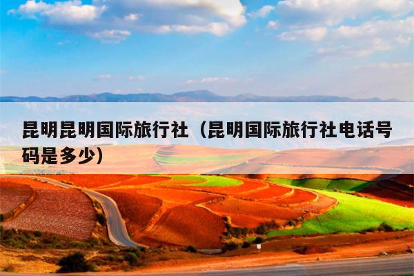 昆明昆明国际旅行社（昆明国际旅行社电话号码是多少）
