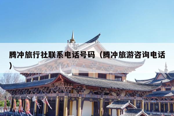 腾冲旅行社联系电话号码（腾冲旅游咨询电话）