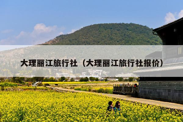 大理丽江旅行社（大理丽江旅行社报价）