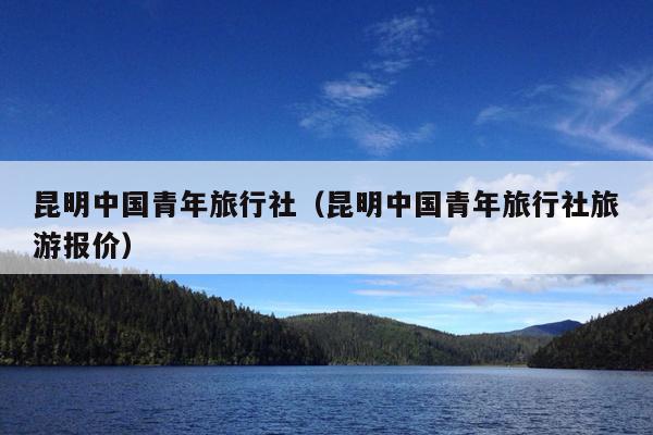 昆明中国青年旅行社（昆明中国青年旅行社旅游报价）