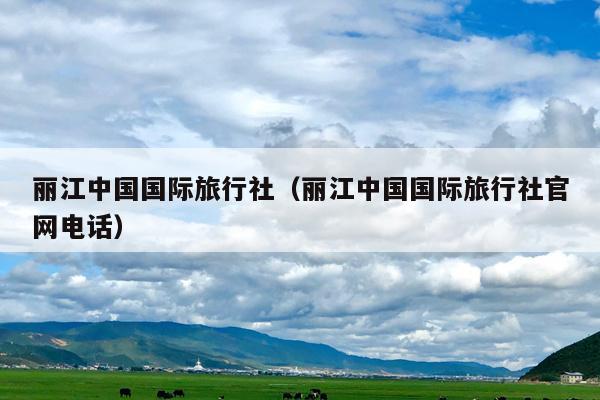 丽江中国国际旅行社（丽江中国国际旅行社官网电话）