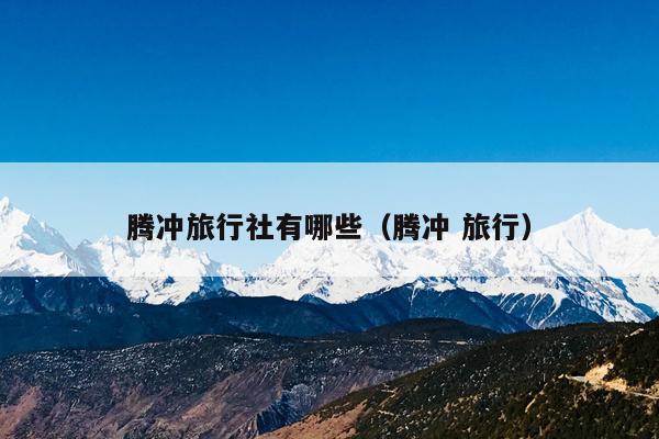腾冲旅行社有哪些（腾冲 旅行）