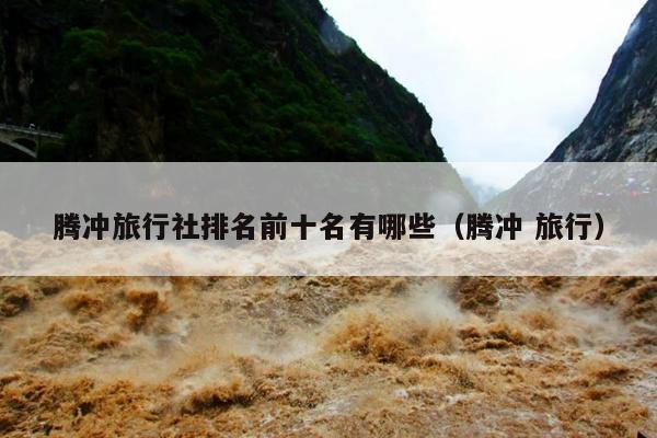 腾冲旅行社排名前十名有哪些（腾冲 旅行）