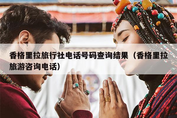 香格里拉旅行社电话号码查询结果（香格里拉旅游咨询电话）