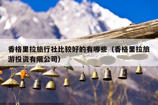 香格里拉旅行社比较好的有哪些（香格里拉旅游投资有限公司）