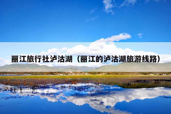 丽江旅行社泸沽湖（丽江的泸沽湖旅游线路）