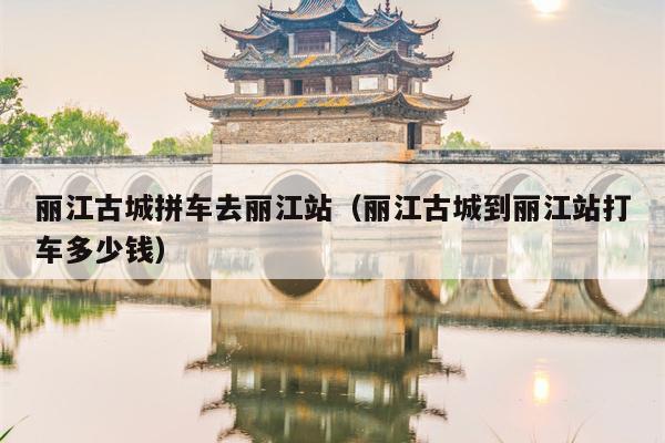 丽江古城拼车去丽江站（丽江古城到丽江站打车多少钱）