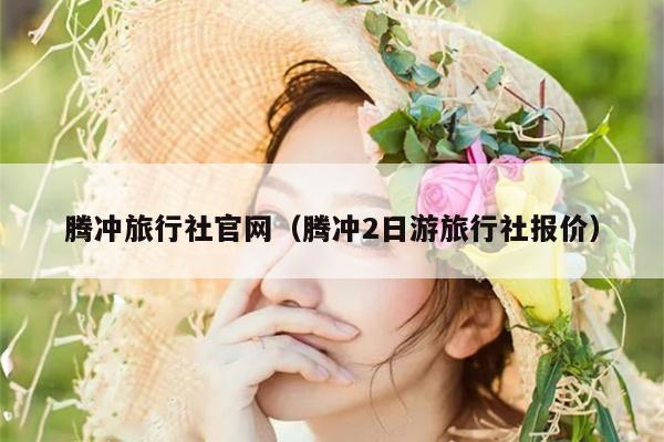 腾冲旅行社官网（腾冲2日游旅行社报价）