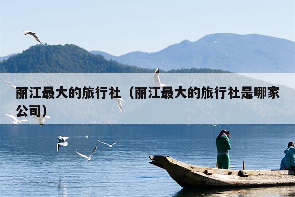 丽江最大的旅行社（丽江最大的旅行社是哪家公司）