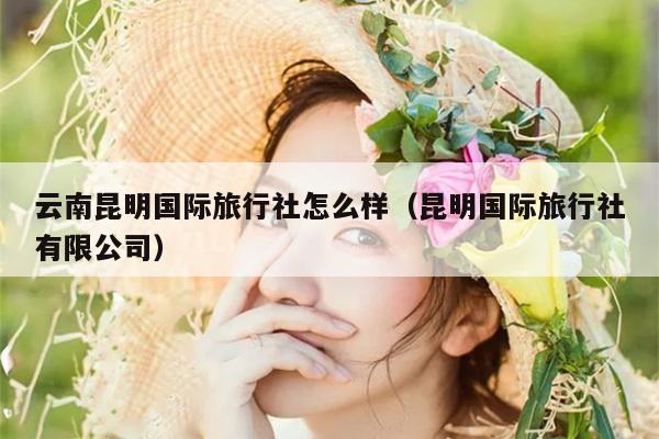 云南昆明国际旅行社怎么样（昆明国际旅行社有限公司）