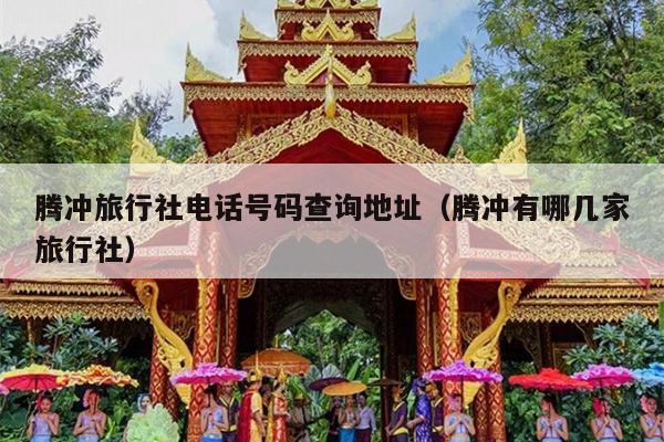 腾冲旅行社电话号码查询地址（腾冲有哪几家旅行社）