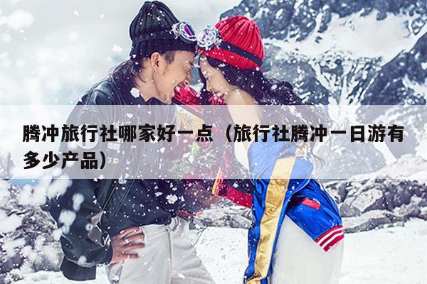 腾冲旅行社哪家好一点（旅行社腾冲一日游有多少产品）
