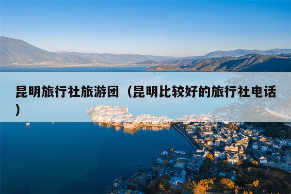昆明旅行社旅游团（昆明比较好的旅行社电话）