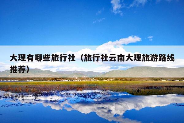 大理有哪些旅行社（旅行社云南大理旅游路线推荐）