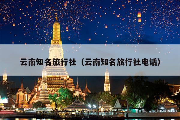 云南知名旅行社（云南知名旅行社电话）