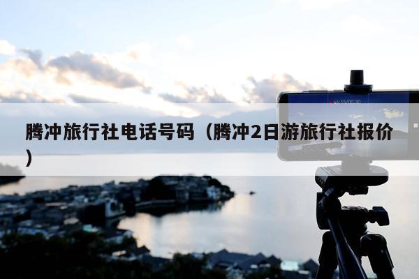 腾冲旅行社电话号码（腾冲2日游旅行社报价）