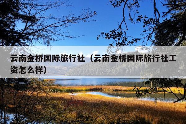 云南金桥国际旅行社（云南金桥国际旅行社工资怎么样）