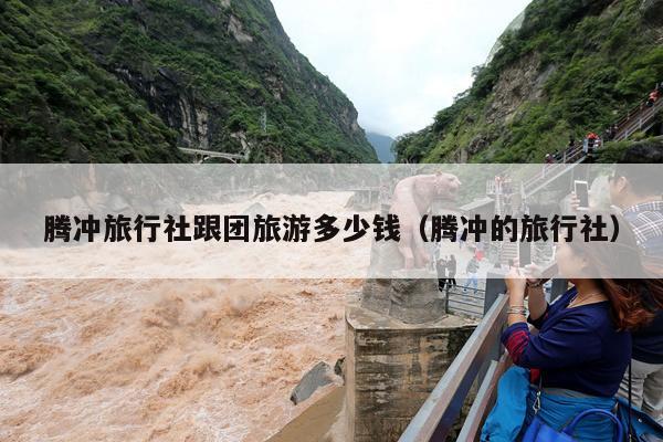 腾冲旅行社跟团旅游多少钱（腾冲的旅行社）