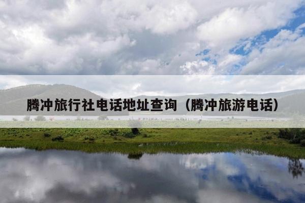 腾冲旅行社电话地址查询（腾冲旅游电话）