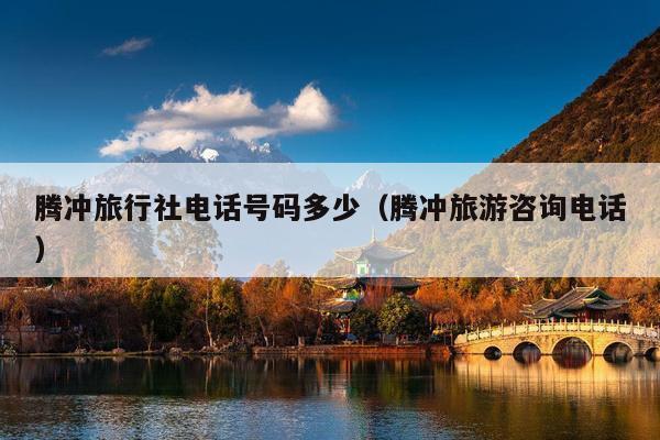 腾冲旅行社电话号码多少（腾冲旅游咨询电话）