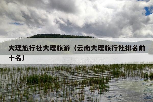 大理旅行社大理旅游（云南大理旅行社排名前十名）