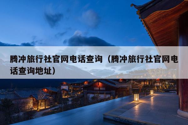 腾冲旅行社官网电话查询（腾冲旅行社官网电话查询地址）