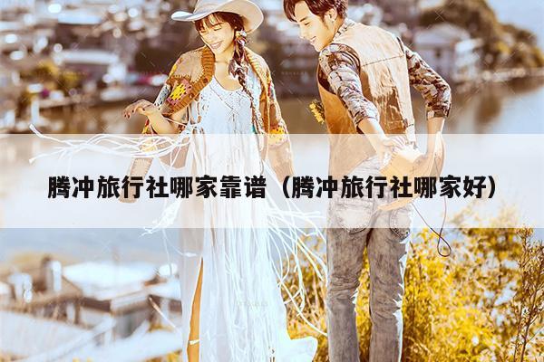 腾冲旅行社哪家靠谱（腾冲旅行社哪家好）