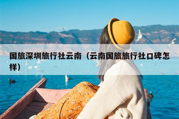 国旅深圳旅行社云南（云南国旅旅行社口碑怎样）