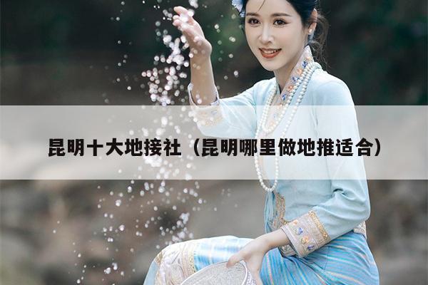 昆明十大地接社（昆明哪里做地推适合）