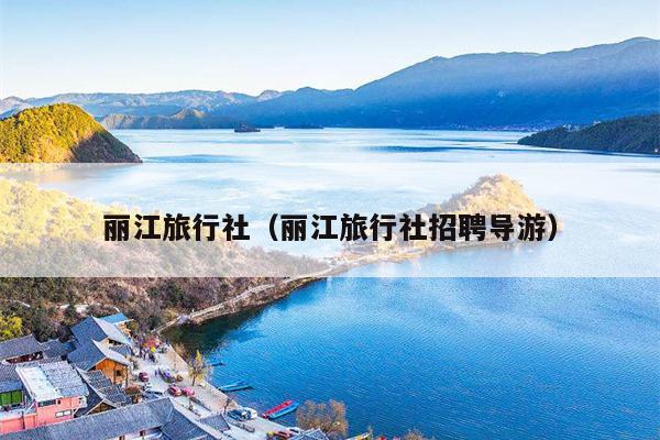 丽江旅行社（丽江旅行社招聘导游）