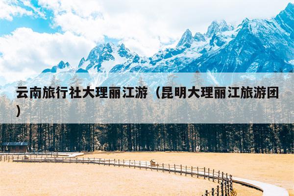 云南旅行社大理丽江游（昆明大理丽江旅游团）