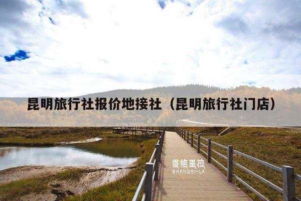 昆明旅行社报价地接社（昆明旅行社门店）