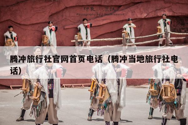 腾冲旅行社官网首页电话（腾冲当地旅行社电话）