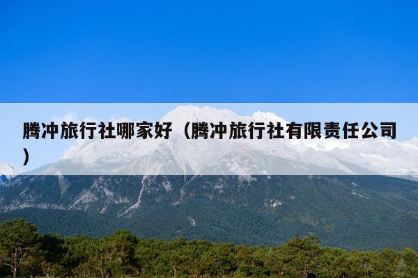 腾冲旅行社哪家好（腾冲旅行社有限责任公司）