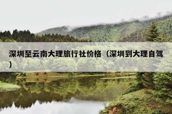 深圳至云南大理旅行社价格（深圳到大理自驾）