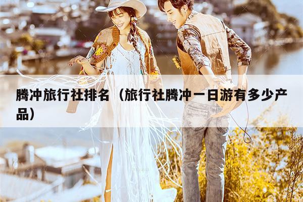 腾冲旅行社排名（旅行社腾冲一日游有多少产品）