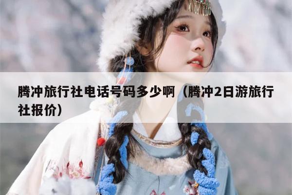 腾冲旅行社电话号码多少啊（腾冲2日游旅行社报价）