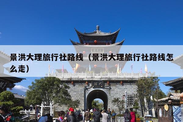景洪大理旅行社路线（景洪大理旅行社路线怎么走）