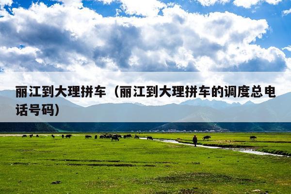 丽江到大理拼车（丽江到大理拼车的调度总电话号码）