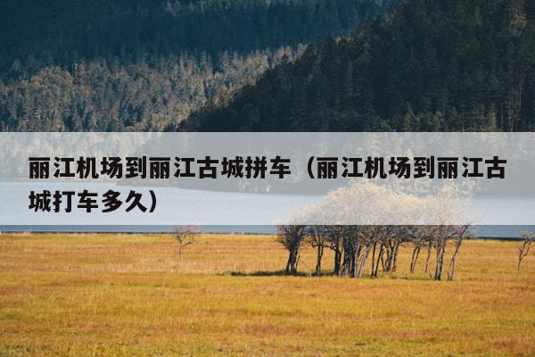 丽江机场到丽江古城拼车（丽江机场到丽江古城打车多久）
