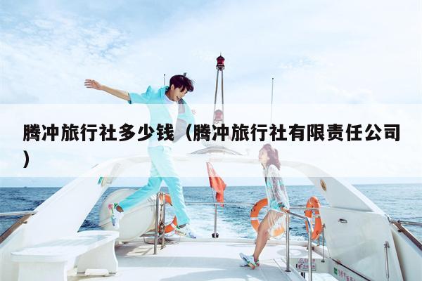 腾冲旅行社多少钱（腾冲旅行社有限责任公司）