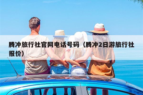 腾冲旅行社官网电话号码（腾冲2日游旅行社报价）