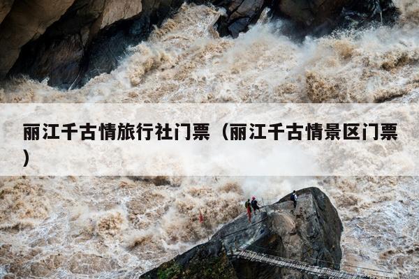 丽江千古情旅行社门票（丽江千古情景区门票）