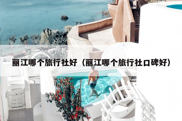 丽江哪个旅行社好（丽江哪个旅行社口碑好）