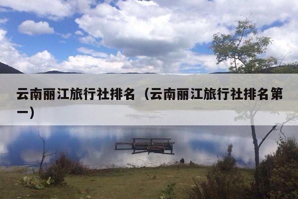 云南丽江旅行社排名（云南丽江旅行社排名第一）