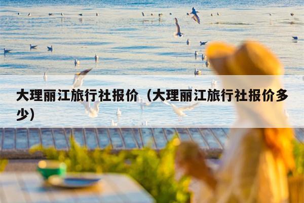 大理丽江旅行社报价（大理丽江旅行社报价多少）