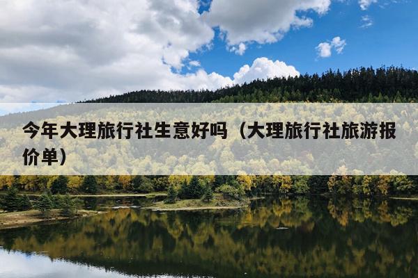 今年大理旅行社生意好吗（大理旅行社旅游报价单）