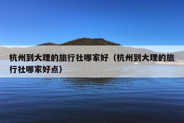 杭州到大理的旅行社哪家好（杭州到大理的旅行社哪家好点）