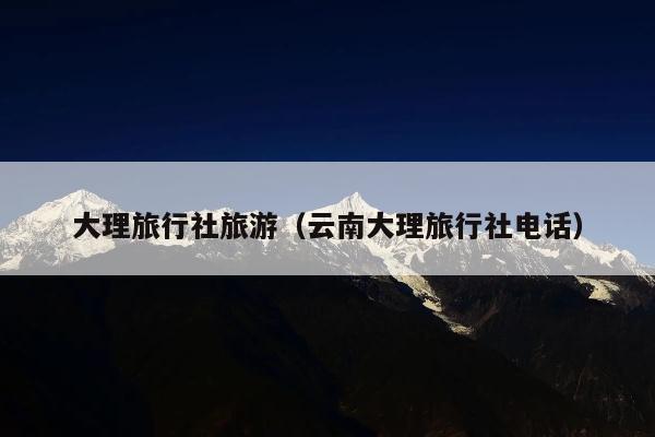 大理旅行社旅游（云南大理旅行社电话）
