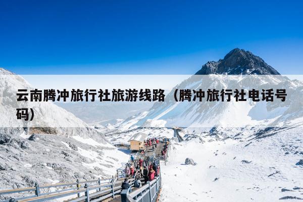 云南腾冲旅行社旅游线路（腾冲旅行社电话号码）